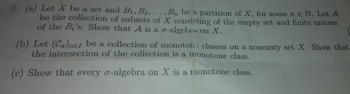 (a) Let X be a set and B1, B2,. Bn be a partition of X, for some n E N. Let A
be the collection of subsets of X consisting of the empty set and finite unions
of the Bi's. Show that A is a o-algebra on X.
(b) Let (Ca)aeI be a collection of monotone classes on a nonemty set X. Show that
the intersection of the collection is a monotone class.
(c) Show that every o-algebra on X is a monotone class.