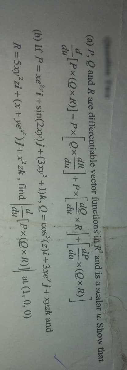 (a) P, Q and R are differentiable vector functions in R³ and is a scalar u. Show that
dQ
d[Px (QxR)] = Px[QxdR] + Px[du
du
du
dP
<R]+[d²XQXR)]
-x(QxR)
du
(b) If P = xe²i+sin(2xy)j + (3xy³ +1)k, Q = cos³ (z)i + 3xe³ j+xyzk and .
R=Sxy²zi + (x+ ye") j+x³zk, find [Px(QxR)]
at (1, 0, 0)
du