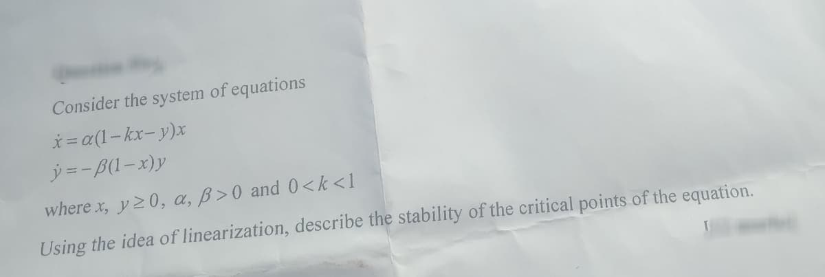 Consider the system of equations
x=a(1-kx-y)x
y=-B(1-x)y
where x, y ≥0, a, B>0 and 0<k<l
Using the idea of linearization, describe the stability of the critical points of the equation.