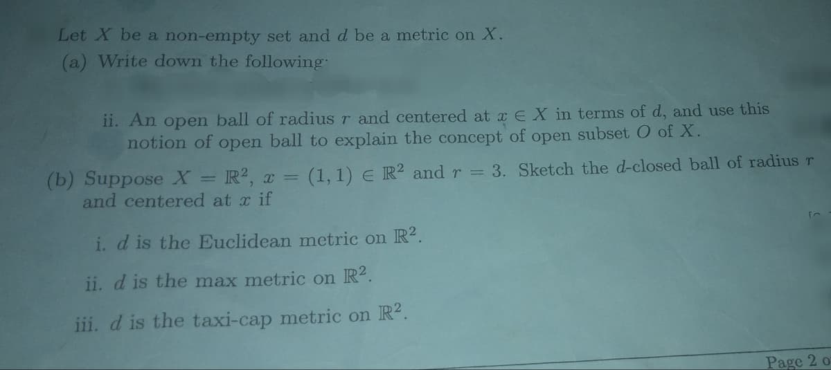 Let X be a non-empty set and d be a metric on X.
(a) Write down the following.
ii. An open ball of radius r and centered at x EX in terms of d, and use this
notion of open ball to explain the concept of open subset O of X.
(b) Suppose X = R², x = (1, 1) E R2 and r = 3. Sketch the d-closed ball of radius r
and centered at x if
i. d is the Euclidean metric on R2.
ii. d is the max metric on R2.
iii. d is the taxi-cap metric on R².
Page 2 o