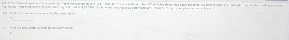 The price-demand equation for a particular flashlight is given by p = 111 -0.004x, where x is the number of flashlights demanded when the price is p dollars each. The flashlight manufacturers will produce no
flashlights if the price is $71 or less, and they will market 6,000 flashlights when the price is $95 per flashlight. (Assume the price-supply equation is linear.)
(a) Find the consumers' surplus for this commodity.
$
(b) Find the producers' surplus for this commodity.
$