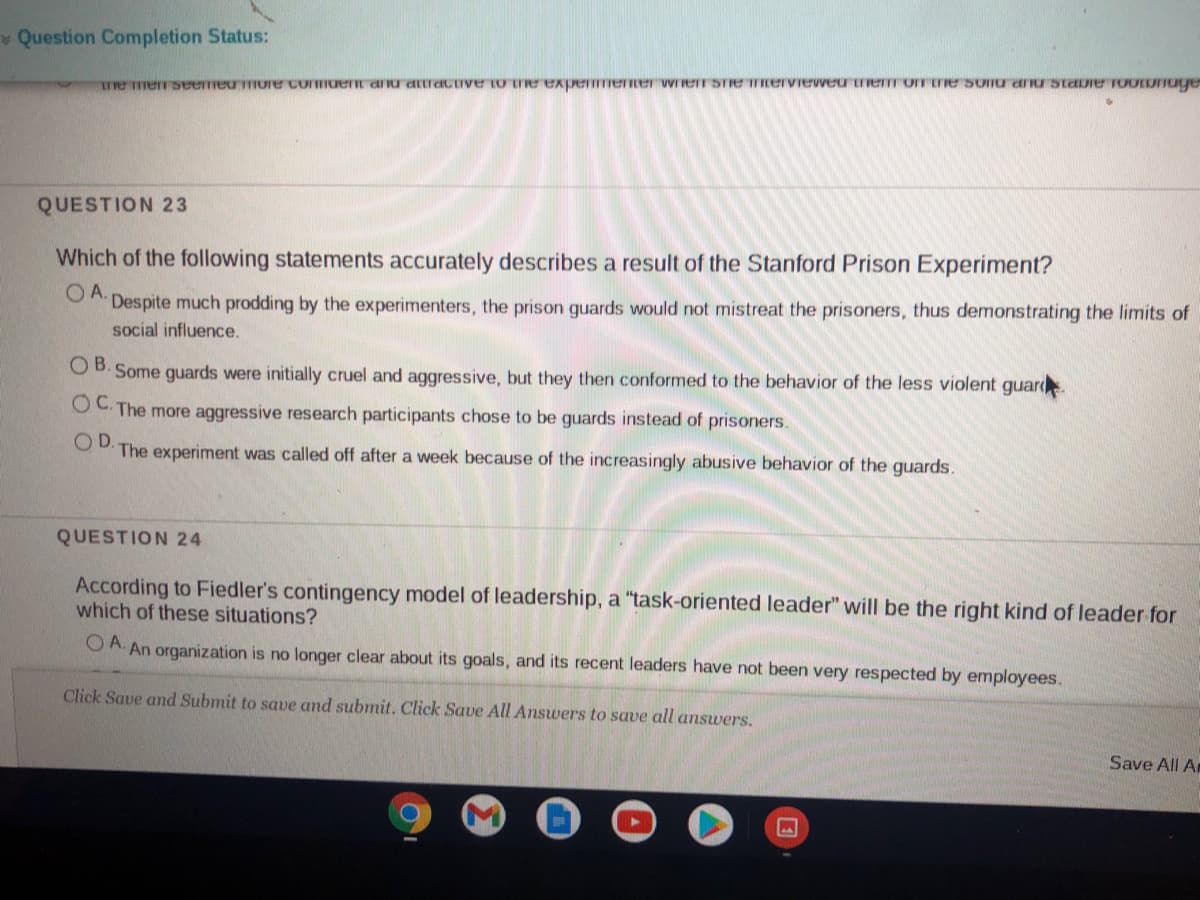 v Question Completion Status:
Te merseemeumore comuent aru artractve to te expemene wrrer STe TIervieweu Terom ETe Sonu aru staDie TOOLDTage
QUESTION 23
Which of the following statements accurately describes a result of the Stanford Prison Experiment?
OA.
Despite much prodding by the experimenters, the prison guards would not mistreat the prisoners, thus demonstrating the limits of
social influence.
OB. Some guards were initially cruel and aggressive, but they then conformed to the behavior of the less violent guard
OC. The more aggressive research participants chose to be guards instead of prisoners.
OD.
The experiment was called off after a week because of the increasingly abusive behavior of the guards.
QUESTION 24
According to Fiedler's contingency model of leadership, a "task-oriented leader" will be the right kind of leader for
which of these situations?
O A. An organization is no longer clear about its goals, and its recent leaders have not been very respected by employees.
Click Save and Submit to save and submit. Click Save All Answers to save all answers.
Save All A
