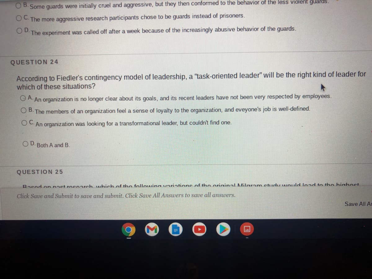 B.
Some guards were initially cruel and aggressive, but they then conformed to the behavior of the less violent guards.
OC The more aggressive research participants chose to be guards instead of prisoners.
OD.
The experiment was called off after a week because of the increasingly abusive behavior of the quards.
QUESTION 24
According to Fiedler's contingency model of leadership, a "task-oriented leader" will be the right kind of leader for
which of these situations?
O A. An organization is no longer clear about its goals, and its recent leaders have not been very respected by employees.
O B. The members of an organization feel a sense of loyalty to the organization, and eveyone's job is well-defined.
OC. An organization was looking for a transformational leader, but couldn't find one.
O D. Both A and B.
QUESTION 25
Rasod on nast roenarch which of tho followina variations of th0 originalLMilaram etudy would load to tho biabost
Click Save and Submit to save and submit. Click Save All Answers to save all answers.
Save All Ar
