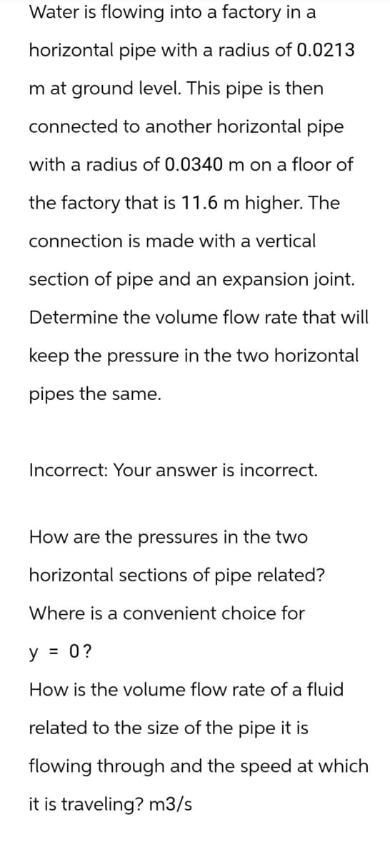 Water is flowing into a factory in a
horizontal pipe with a radius of 0.0213
Im at ground level. This pipe is then
connected to another horizontal pipe
with a radius of 0.0340 m on a floor of
the factory that is 11.6 m higher. The
connection is made with a vertical
section of pipe and an expansion joint.
Determine the volume flow rate that will
keep the pressure in the two horizontal
pipes the same.
Incorrect: Your answer is incorrect.
How are the pressures in the two
horizontal sections of pipe related?
Where is a convenient choice for
y = 0 ?
How is the volume flow rate of a fluid
related to the size of the pipe it is
flowing through and the speed at which
it is traveling? m3/s