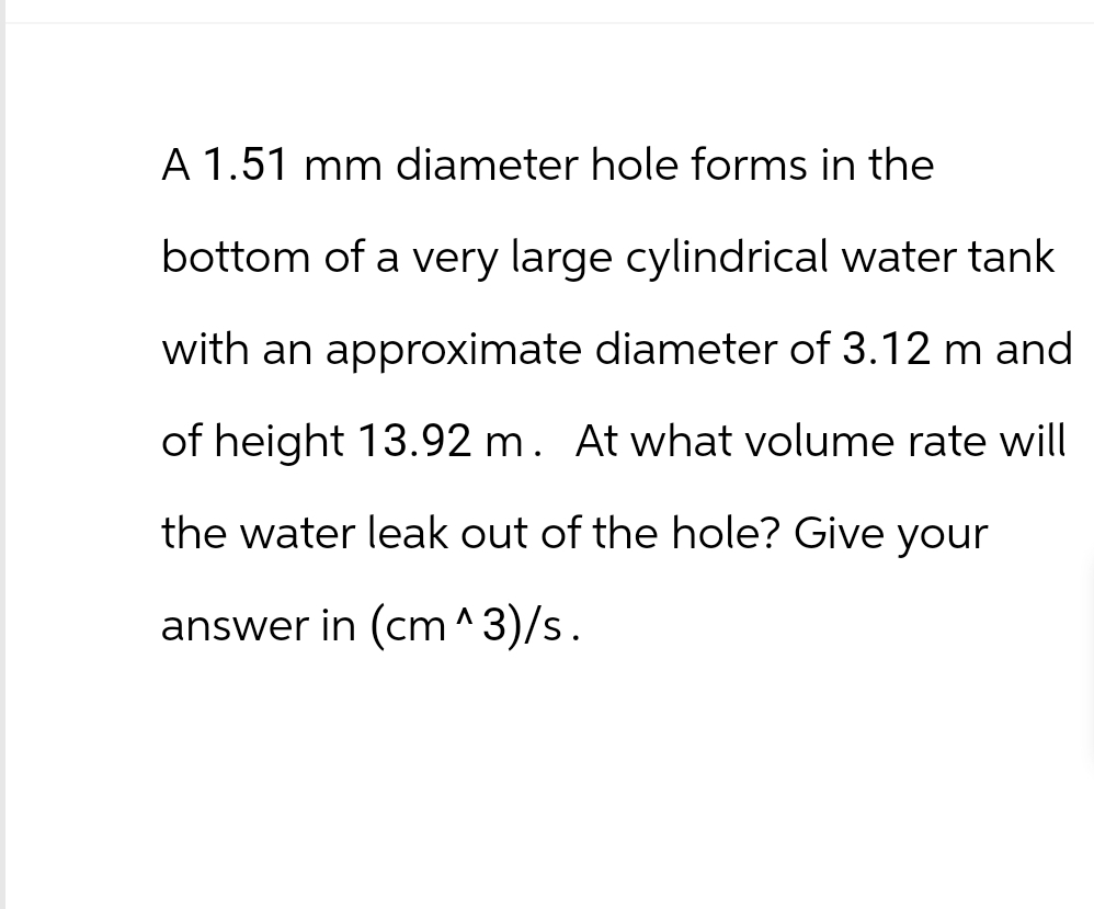 A 1.51 mm diameter hole forms in the
bottom of a very large cylindrical water tank
with an approximate diameter of 3.12 m and
of height 13.92 m. At what volume rate will
the water leak out of the hole? Give your
answer in (cm^3)/s.