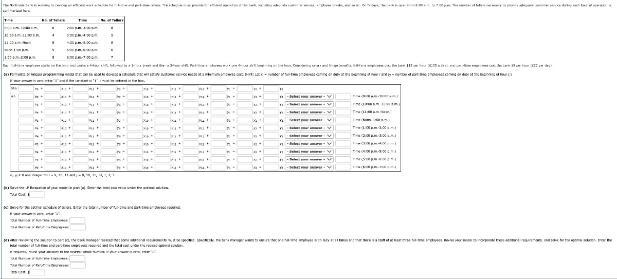 The Northside Bank is working to develop an efficient work schedule for full-time and part-time tellers. The schedule must provide for efficient operation of the bank, including adequate customer service, employee breaks, and so on. On Fridays, the bank is open from 9:00 a.m. to 7:00 p.m. The number of tellers necessary to provide adequate customer service during each hour of operation is
summarized here.
Time
9:00 am-10:00a.m.
No. of Tellers
Time
No. of Tellers
6
2:00 p.m.-3:00p.m.
8
10:00 am-11:00a.m.
4
3:00 p.m.-4:00p.m.
5
11:00 am-Noon
a
4:00 p.m.-5:00p.m.
8
5:00 p.m.-6:00p.m.
6:00 p.m.-7:00p.m.
6
7
Noon-1:00p.m.
1:00 p.m.-2:00 p.m.
Each full-time employee starts on the hour and works a 4-hour shift, followed by a 1-hour break and then a 3-hour shift. Part-time employees work one 4-hour shift beginning on the hour. Considering salary and fringe benefits, full-time employees cost the bank $15 per hour ($105 a day), and part-time employees cost the bank $8 per hour ($32 per day).
(a) Formulate an integer programming model that can be used to develop a schedule that will satisfy customer service needs at a minimum employee cost. (Hint: Let x-number of full-time employees coming on duty at the beginning of hour and yy - number of part-time employees coming on duty at the beginning of hours.)
If your answer is zero enter and if the constant is "1" it must be entered in the box.
x.t.
10+
10+
XLL+
330+
P12+
y3
93
10+
VID +
M23 +
12+
X10+
XLL+
Y
330
F11
V12 +
Y
12+
33
x +
X10+
X11+
20+
F11+
Y1Z+
y+
12+
33
x+
10+
LL +
VID
FIL +
ML2 +
L+
ya+
n
10+
Y9
P12+
12+
XLL+
yg +
120+
F11+
122 +
LL+
YID +
FIL +
YL2 +
y+
x+
x+
10+
X10 +
XL+
310
311+
12+
XLL +
Уз +
120+
F11+
Y1Z+
yu
y+
+
32+
Select your answer-v
Select your answer-V
Select your answer - V
Select your answer-v
Select your answer-V
ys Select your answer-V
ys -Select your answer-✓
Select your answer-V
ys -Select your answer-V
ys -Select your answer - ✓
Time (9:00 am-10:00a.m.)
Time (10:00 am-11:00a.m.)
Time (11:00 am-Noon.)
Time (Moon-1:00 p.m.)
Time (1:00 p.m-2:00p.m.)
Time (2:00 p.m.-3:00 p.m.)
Time (3:00 p.m-4:00p.m.)
Time (4:00 p.m-5:00p.m.)
Time (5:00 p.m.-6:00p.m.)
Time (6:00 p.m-7:00p.m.)
x.yy 20 and integer for 9, 10, 11 and 9, 10, 11, 12, 1, 2, 3
(b) Solve the LP Relaxation of your model in part (a). Enter the total cost value under the optimal solution.
Total Cost: $
(c) Solve for the optimal schedule of tellers. Enter the total number of full-time and part-time employees required.
If your answer is zero, enter ""
Total Number of Full-Time Employees:
Total Number of Part-Time Employees:
(d) After reviewing the solution to part (c), the bank manager realized that some additional requirements must be specified. Specifically, the bank manager wants to ensure that one full-time employee is on duty at all times and that there is a staff of at least three full-time employees. Revise your model to incorporate these additional requirements, and solve for the optimal solution. Enter the
total number of full-time and part-time employees required and the total cost under the revised optimal solution.
If required, round your answers to the nearest whole number. If your answer is zero, enter "0".
Total Number of Full-Time Employees:
Total Number of Part-Time Employees:
Total Cost: $