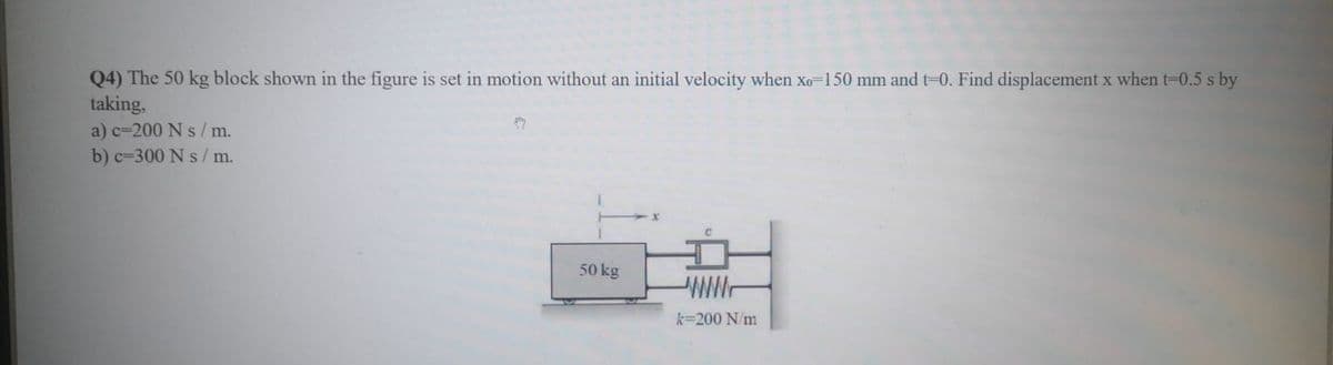 Q4) The 50 kg block shown in the figure is set in motion without an initial velocity when xo-150 mm and t=0. Find displacement x when t-0.5 s by
taking,
a) c=200 N s /m.
b) c=300 N s / m.
50 kg
WW-
k=200 N/m
