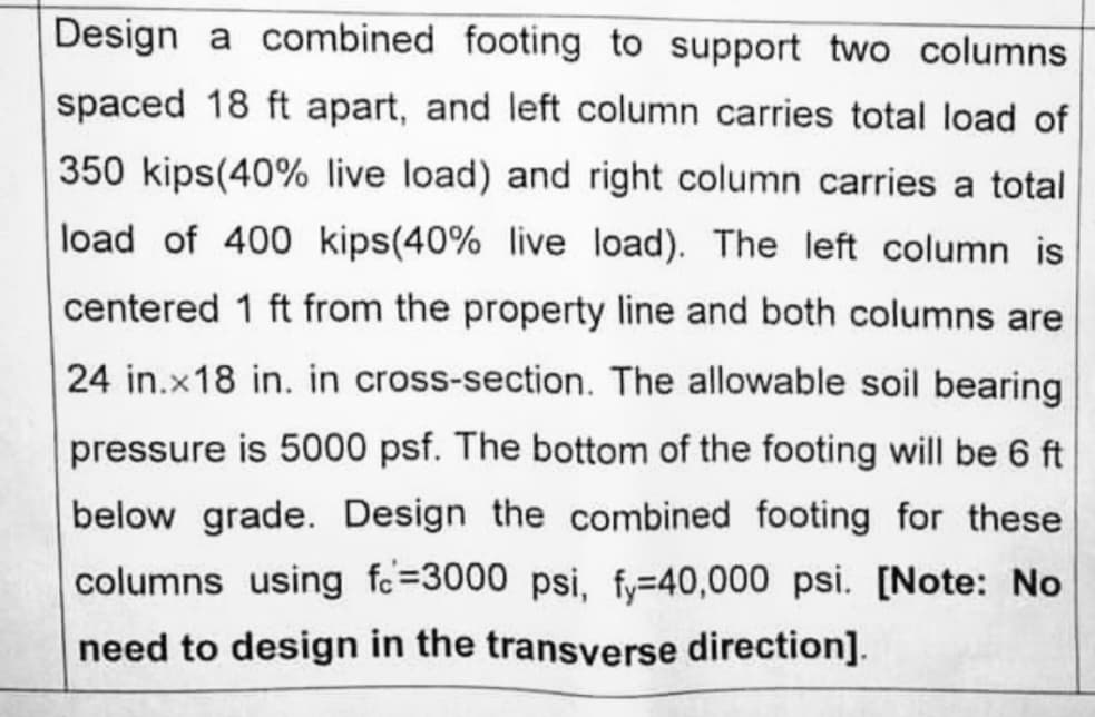 Design a combined footing to support two columns
spaced 18 ft apart, and left column carries total load of
350 kips(40% live load) and right column carries a total
load of 400 kips(40% live load). The left column is
centered 1 ft from the property line and both columns are
24 in.x18 in. in cross-section. The allowable soil bearing
pressure is 5000 psf. The bottom of the footing will be 6 ft
below grade. Design the combined footing for these
columns using fc=3000 psi, fy=40,000 psi. [Note: No
need to design in the transverse direction].