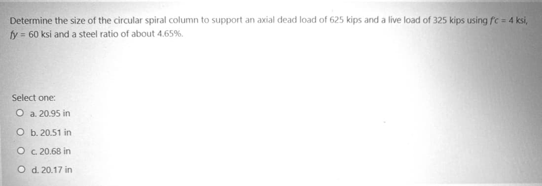 Determine the size of the circular spiral column to support an axial dead load of 625 kips and a live load of 325 kips using f'c = 4 ksi,
fy= 60 ksi and a steel ratio of about 4.65%.
Select one:
O a. 20.95 in
O
b. 20.51 in
O
c. 20.68 in
O d. 20.17 in