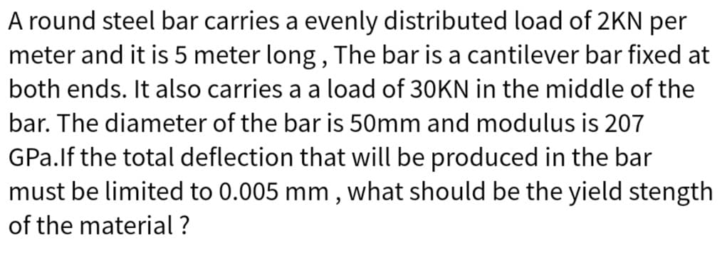 A round steel bar carries a evenly distributed load of 2KN per
meter and it is 5 meter long, The bar is a cantilever bar fixed at
both ends. It also carries a a load of 30KN in the middle of the
bar. The diameter of the bar is 50mm and modulus is 207
GPa.lf the total deflection that will be produced in the bar
must be limited to 0.005 mm, what should be the yield stength
of the material ?