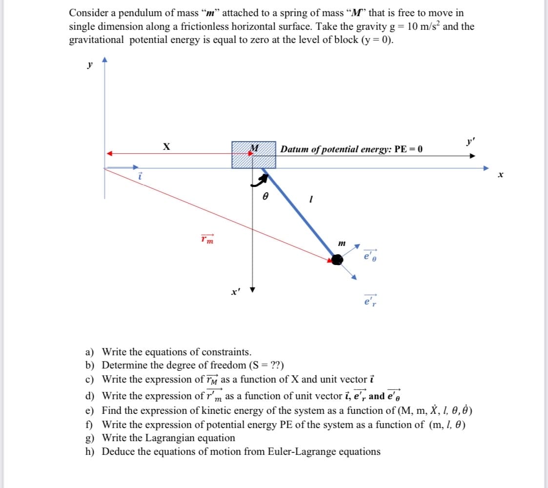 Consider a pendulum of mass "m" attached to a spring of mass "M that is free to move in
single dimension along a frictionless horizontal surface. Take the gravity g = 10 m/s and the
gravitational potential energy is equal to zero at the level of block (y= 0).
y
X
Datum of potential energy: PE = 0
e',
a) Write the equations of constraints.
b) Determine the degree of freedom (S = ??)
c) Write the expression of rM as a function of X and unit vector i
d) Write the expression of r'm as a function of unit vector i, e', and e',
e) Find the expression of kinetic energy of the system as a function of (M, m, X, I, 0,0)
f) Write the expression of potential energy PE of the system as a function of (m, I, 0)
g) Write the Lagrangian equation
h) Deduce the equations of motion from Euler-Lagrange equations
