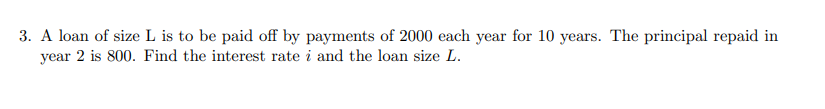 3. A loan of size L is to be paid off by payments of 2000 each year for 10 years. The principal repaid in
year 2 is 800. Find the interest rate i and the loan size L.
