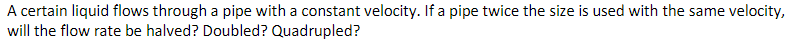 A certain liquid flows through a pipe with a constant velocity. If a pipe twice the size is used with the same velocity,
will the flow rate be halved? Doubled? Quadrupled?
