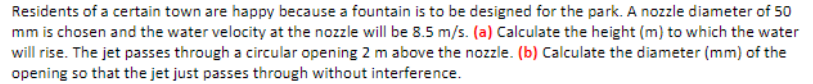Residents of a certain town are happy because a fountain is to be designed for the park. A nozzle diameter of 50
mm is chosen and the water velocity at the nozzle will be 8.5 m/s. (a) Calculate the height (m) to which the water
will rise. The jet passes through a circular opening 2 m above the nozzle. (b) Calculate the diameter (mm) of the
opening so that the jet just passes through without interference.
