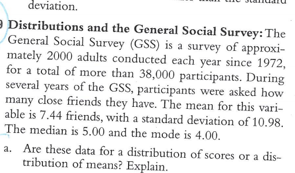 9 Distributions and the General Social Survey: The
General Social Survey (GSS) is a survey of approxi-
mately 2000 adults conducted each year since 1972,
for a total of more than 38,000 participants. During
several years of the GSS, participants were asked how
close friends they have. The mean for this vari-
many
able is 7.44 friends, with a standard deviation of 10.98.
The median is 5.00 and the mode is 4.00.
