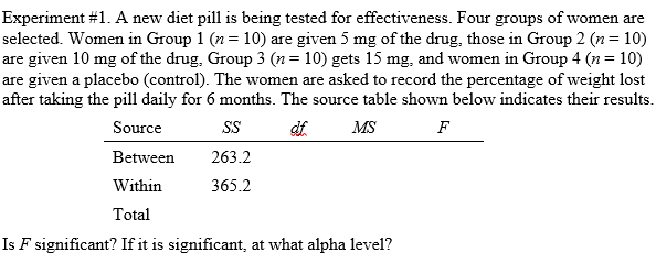 Experiment #1. A new diet pill is being tested for effectiveness. Four groups of women are
selected. Women in Group 1 (n = 10) are given 5 mg of the drug, those in Group 2 (n= 10)
are given 10 mg of the drug, Group 3 (n= 10) gets 15 mg, and women in Group 4 (n= 10)
are given a placeb0 (control). The women are asked to record the percentage of weight lost
after taking the pill daily for 6 months. The source table shown below indicates their results.
Source
SS
MS
F
Between
263.2
Within
365.2
Total
Is F significant? If it is significant, at what alpha level?
