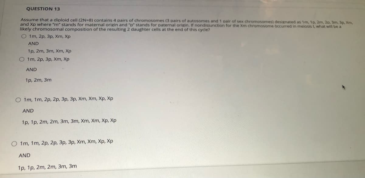 QUESTION 13
Assume that a diploid cell (2N=8) contains 4 pairs of chromosomes (3 pairs of autosomes and 1 pair of sex chromosomes) designated as 1m, 1p, 2m, 2p. 3m, 3p, Xm,
and Xp where "m" stands for maternal origin and "p" stands for paternal origin. If nondisiunction for the Xm chromosome ocurred in meiosis I, what will be a
likely chromosomal composition of the resulting 2 daughter cells at the end of this cycle?
O 1m, 2p, 3p, Xm, Xp
AND
1p, 2m, 3m, Xm, Xp
O 1m, 2p, 3p, Xm, Xp
AND
1р, 2m, 3m
O im, 1m, 2p, 2p, 3p, 3p, Xm, Xm, Xp, Xp
AND
1p, 1p, 2m, 2m, 3m, 3m, Xm, Xm, Xp, Xp
O 1m, 1m, 2p, 2p, 3p, 3p, Xm, Xm, Xp, Xp
AND
1p, 1p, 2m, 2m, 3m, 3m
