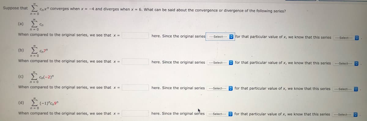 Suppose that
Cnxn converges when x = -4 and diverges when x = 6. What can be said about the convergence or divergence of the following series?
n = 0
(a)
When compared to the original series, we see that x =
here. Since the original series: ---Select--- ifor that particular value of x, we know that this series ---Select---
(b)
When compared to the original series, we see that x =
here. Since the original series
for that particular value of x, we know that this series ---Select---
---Select--
(c)
Cn(-2)"
n= 0
When compared to the original series, we see that x =
here. Since the original series
for that particular value of x, we know that this series ---Select---
---Select---
(d) (-1)"C,9
When compared to the original series, we see that x =
here. Since the original series ---Select- for that particular value of x, we know that this series ---Select---
