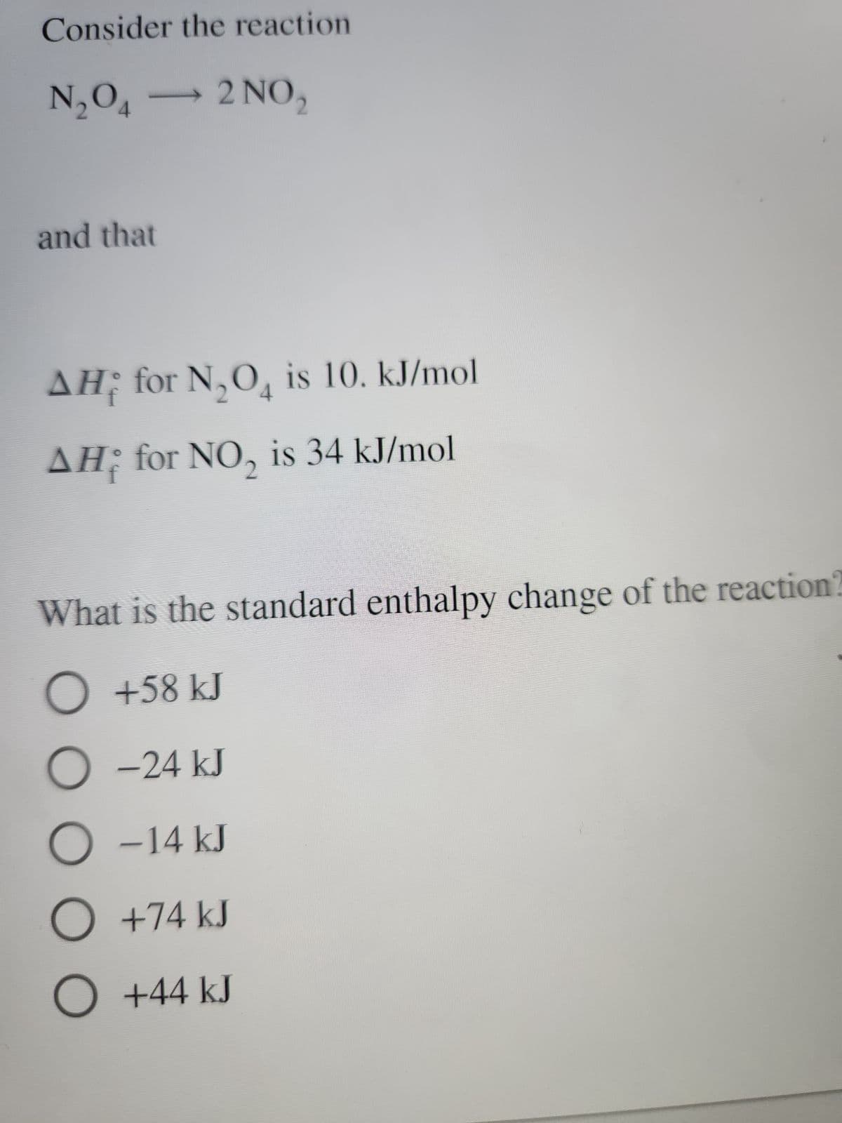 Consider the reaction
N₂O4 - 2 NO₂
and that
AH; for N₂O4 is 10. kJ/mol
ΔΗ
AH;
for NO₂ is 34 kJ/mol
What is the standard enthalpy change of the reaction?
○ +58 kJ
O-24 kJ
O -14 kJ
O
+74 kJ
O +44 kJ