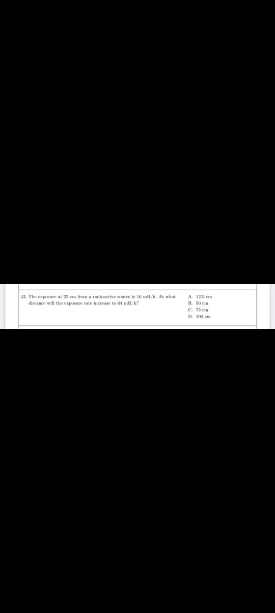 43. The exposure at 25 cm from a radioactive source is 16 mR/h. At what
distance will the exposure rate increase to 64 mR/h?
A. 12.5 cm
B. 50 cm
C. 75 cm
D. 100 cm.