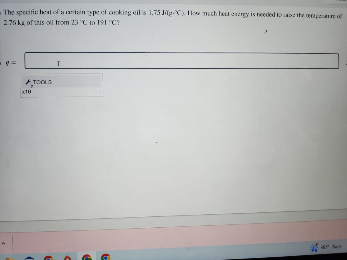 The specific heat of a certain type of cooking oil is 1.75 J/(g.°C). How much heat energy is needed to raise the temperature of
2.76 kg of this oil from 23 °C to 191 °C?
0 q =
P
TOOLS
y
x10
I
39°F Rain