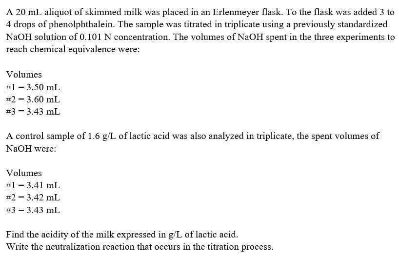 A 20 mL aliquot of skimmed milk was placed in an Erlenmeyer flask. To the flask was added 3 to
4 drops of phenolphthalein. The sample was titrated in triplicate using a previously standardized
NaOH solution of 0.101 N concentration. The volumes of NaOH spent in the three experiments to
reach chemical equivalence were:
Volumes
#1 = 3.50 mL
#2 = 3.60 mL
# 3 = 3.43 mL
A control sample of 1.6 g/L of lactic acid was also analyzed in triplicate, the spent volumes of
NaOH were:
Volumes
#1 = 3.41 mL
#2 = 3.42 mL
# 3 = 3.43 mL
Find the acidity of the milk expressed in g/L of lactic acid.
Write the neutralization reaction that occurs in the titration process.