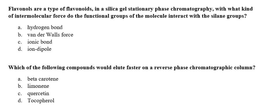 Flavonols are a type of flavonoids, in a silica gel stationary phase chromatography, with what kind
of intermolecular force do the functional groups of the molecule interact with the silane groups?
a. hydrogen bond
b.
van der Walls force
ionic bond
C.
d. ion-dipole
Which of the following compounds would elute faster on a reverse phase chromatographic column?
a. beta carotene
b. limonene
c. quercetin
d. Tocopherol