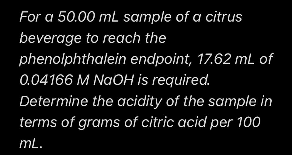 For a 50.00 mL sample of a citrus
beverage to reach the
phenolphthalein endpoint, 17.62 mL of
0.04166 M NaOH is required.
Determine the acidity of the sample in
terms of grams of citric acid per 100
mL.