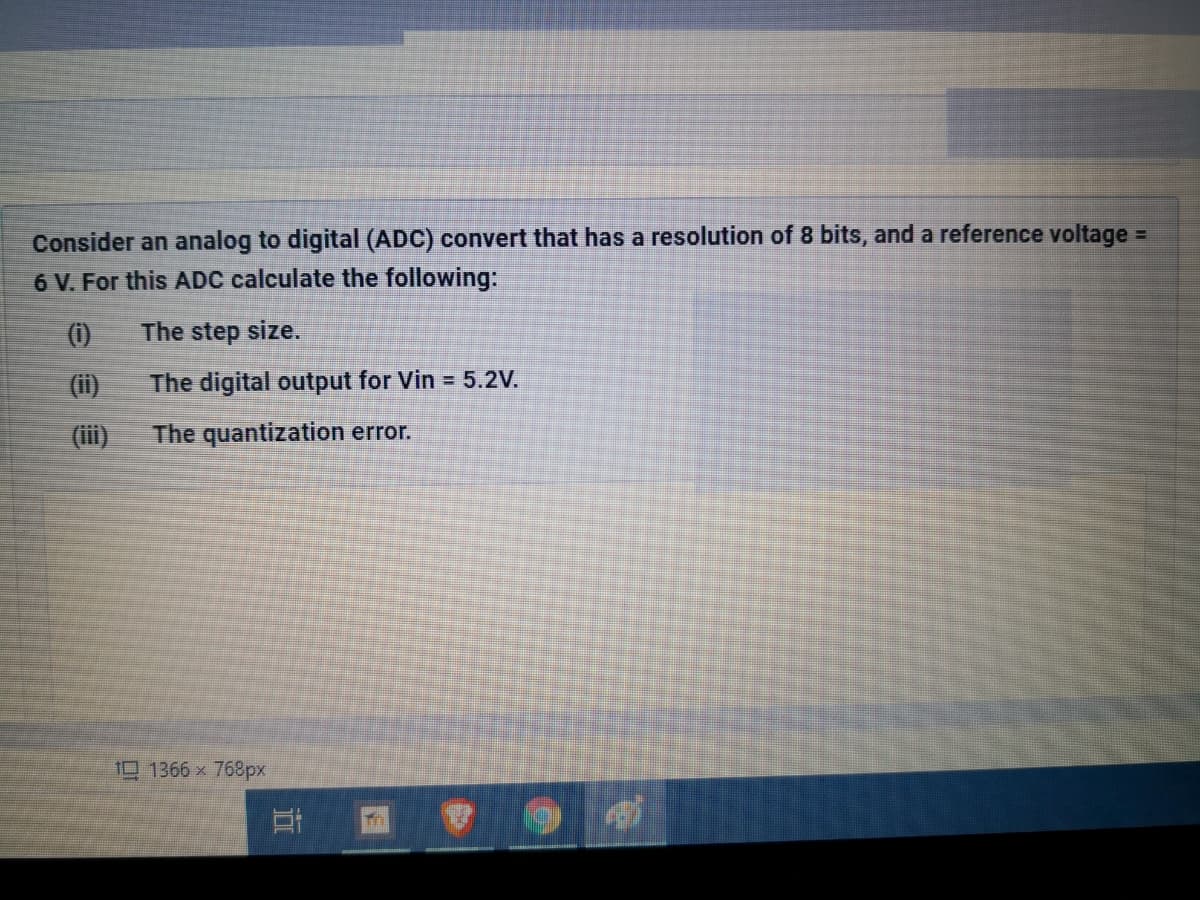 Consider an analog to digital (ADC) convert that has a resolution of 8 bits, and a reference voltage
6 V. For this ADC calculate the following:
%3D
(i)
The step size.
(i)
The digital output for Vin = 5.2V.
(iii)
The quantization error.
11366 x 768px
