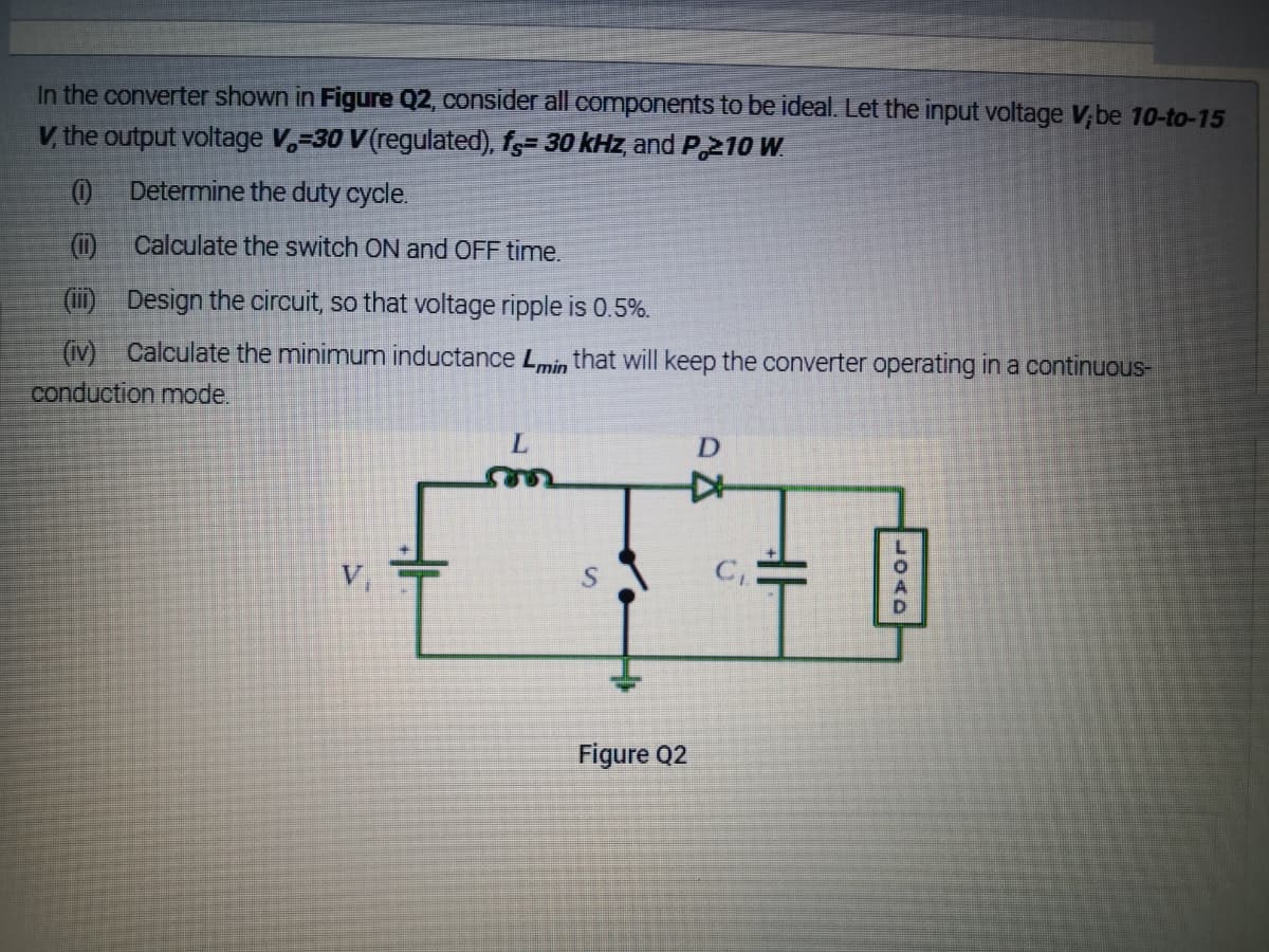 In the converter shown in Figure Q2, consider all components to be ideal. Let the input voltage V,be 10-to-15
V, the output voltage V,=30 V(regulated), f,= 30 kHz and P,210 W.
Determine the duty cycle.
(1)
Calculate the switch ON and OFF time.
(ii) Design the circuit, so that voltage ripple is 0.5%.
(iv) Calculate the minimum inductance L,min that will keep the converter operating in a continuous-
conduction mode.
V,
Figure Q2
