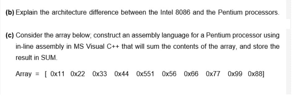 (b) Explain the architecture difference between the Intel 8086 and the Pentium processors.
(c) Consider the array below; construct an assembly language for a Pentium processor using
in-line assembly in MS Visual C++ that will sum the contents of the array, and store the
result in SUM.
Array = [ 0x11 0x22 0x33 0x44 Ox551
Ox56 Ox66 Ox77 0x99 0x88]
%3D
