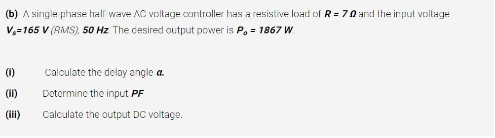 (b) A single-phase half-wave AC voltage controller has a resistive load of R = 7 N and the input voltage
V=165 V (RMS), 50 Hz. The desired output power is P. = 1867 W.
(i)
Calculate the delay angle a.
(ii)
Determine the input PF
(iii)
Calculate the output DC voltage.
