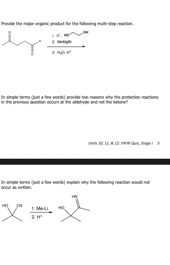 Provide the major organic product for the following multi-step reaction.
OH
1. H. HỌ
2. MeMgBr
3. H₂O, H*
In simple terms (just a few words) provide two reasons why the protection reactions
in the previous question occurs at the aldehyde and not the ketone?
Units 10, 11, & 12: IYKYK Quiz, Stage 1 5
In simple terms (just a few words) explain why the following reaction would not
occur as written.
1. Me-Li
2. H+
HN
HO CN
HO
文文