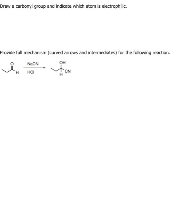 Draw a carbonyl group and indicate which atom is electrophilic.
Provide full mechanism (curved arrows and intermediates) for the following reaction.
NaCN
HCI
H
он
CN