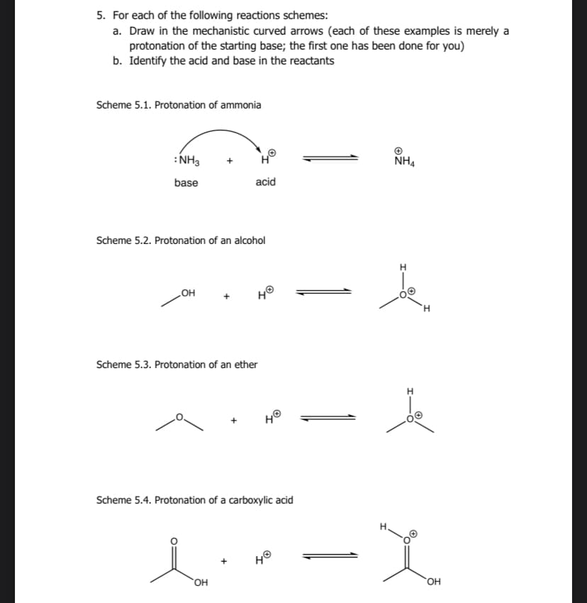 5. For each of the following reactions schemes:
a. Draw in the mechanistic curved arrows (each of these examples is merely a
protonation of the starting base; the first one has been done for you)
b. Identify the acid and base in the reactants
Scheme 5.1. Protonation of ammonia
: NH3
base
OH
+
Scheme 5.2. Protonation of an alcohol
Ho
acid
l
OH
HⓇ
Scheme 5.3. Protonation of an ether
H®
Scheme 5.4. Protonation of a carboxylic acid
HⓇ
NH4
H
Je
H
x
OH
20