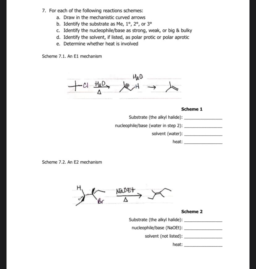 7. For each of the following reactions schemes:
a. Draw in the mechanistic curved arrows
b. Identify the substrate as Me, 1°, 2°, or 3⁰
c. Identify the nucleophile/base as strong, weak, or big & bulky
d. Identify the solvent, if listed, as polar protic or polar aprotic
e. Determine whether heat is involved
Scheme 7.1. An E1 mechanism
нао
to the le왜
+a
H₂D
A
Scheme 7.2. An E2 mechanism
Ho
Br
Scheme 1
Substrate (the alkyl halide):
nucleophile/base (water in step 2):
solvent (water):
heat:
Nabet
Δ
Scheme 2
Substrate (the alkyl halide):
nucleophile/base (NaOEt):
solvent (not listed):
heat: