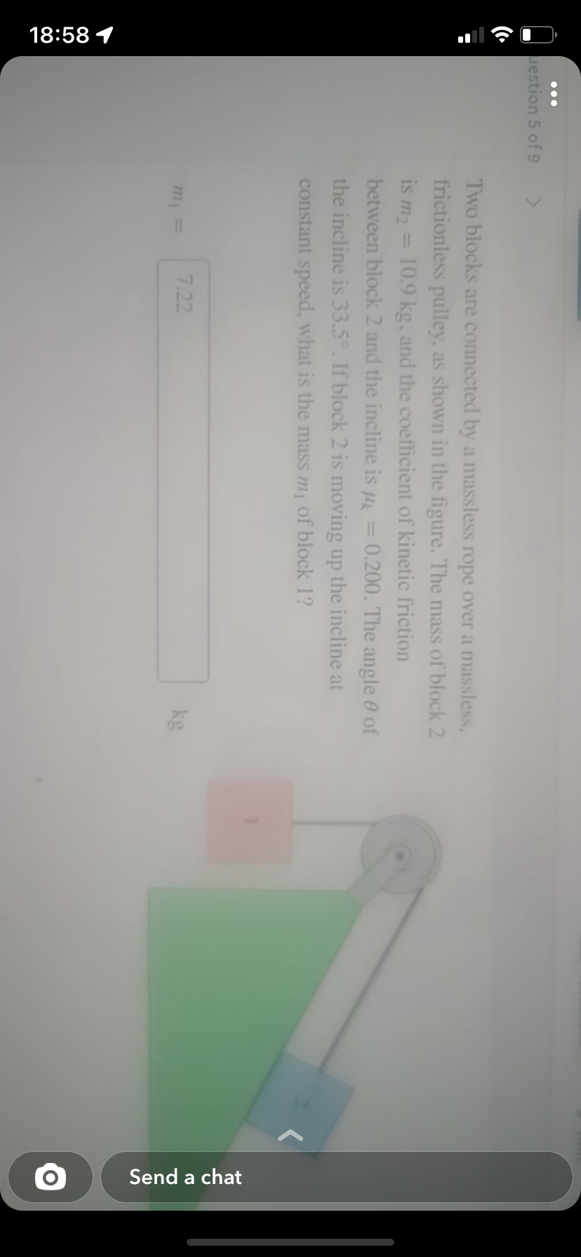 18:58 1
question 5 of 9
Two blocks are connected by a massless rope over a massless,
frictionless pulley, as shown in the figure. The mass of block 2
is m₂ = 10.9 kg, and the coefficient of kinetic friction
between block 2 and the incline is μk 0.200. The angle 0 of
the incline is 33.5°. If block 2 is moving up the incline at
constant speed, what is the mass m₁ of block 1?
m₁ =
7.22
kg
Send a chat
O