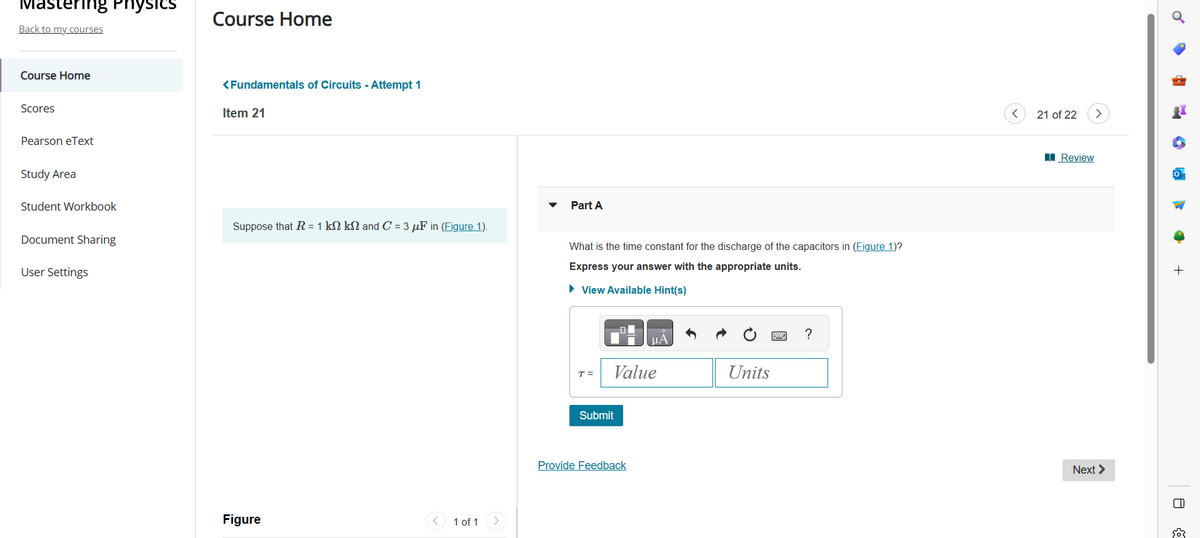 Mastering Physics
Back to my courses
Course Home
Scores
Pearson eText
Study Area
Student Workbook
Document Sharing
User Settings
Course Home
<Fundamentals of Circuits - Attempt 1
Item 21
Suppose that R = 1 kN kN and C = 3 μF in (Figure 1).
Figure
1 of 1
Part A
What is the time constant for the discharge of the capacitors in (Figure 1)?
Express your answer with the appropriate units.
► View Available Hint(s)
T =
Value
Submit
μA
Provide Feedback
Units
?
<
21 of 22
Review
Next >
+
8
503