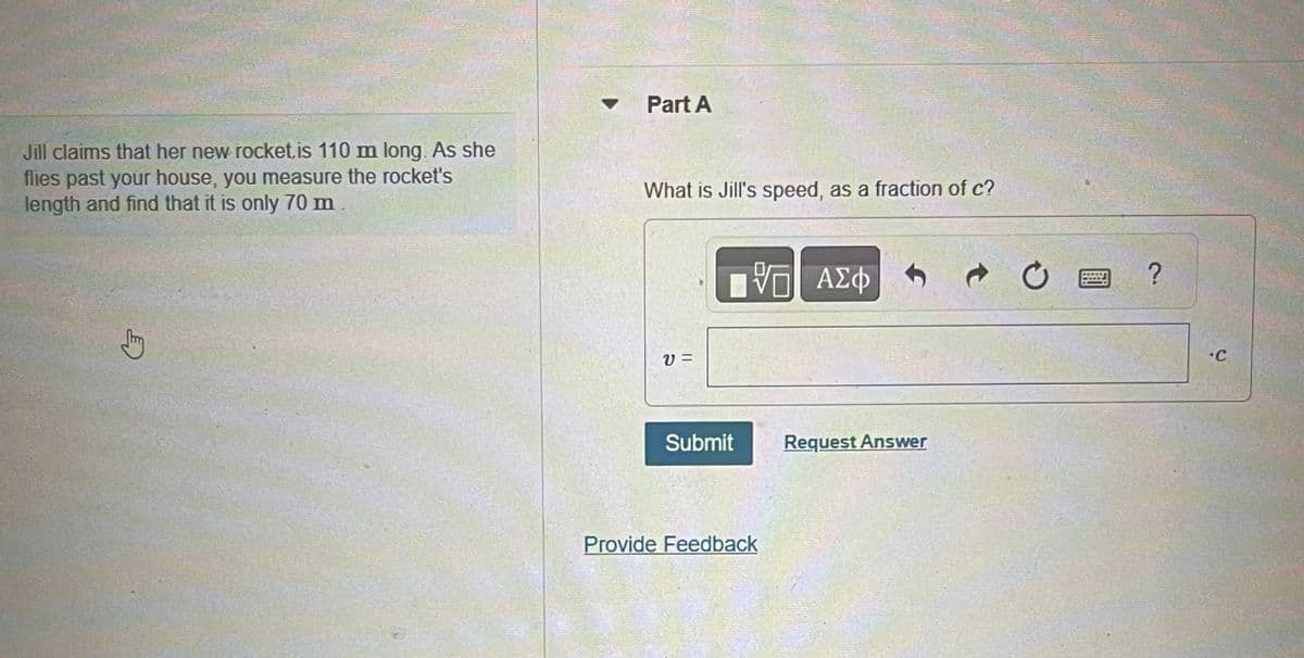 Jill claims that her new rocket, is 110 m long. As she
flies past your house, you measure the rocket's
length and find that it is only 70 m
G
Part A
What is Jill's speed, as a fraction of c?
V=
15 ΑΣΦ
V
Submit
Provide Feedback
Request Answer
?
•C