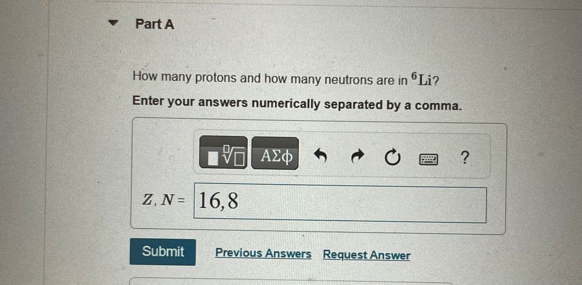 Part A
How many protons and how many neutrons are in Li?
Enter your answers numerically separated by a comma.
VE
Z, N= 16,8
Submit
ΑΣΦΑ → O
ΑΣΦ
Previous Answers Request Answer
?