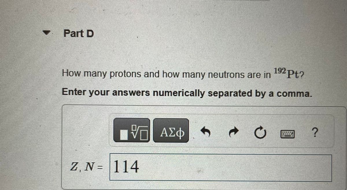 Part D
192pt?
How many protons and how many neutrons are in
Enter your answers numerically separated by a comma.
VE ΑΣΦ
Z, N = 114
f
Τ
Ο
?