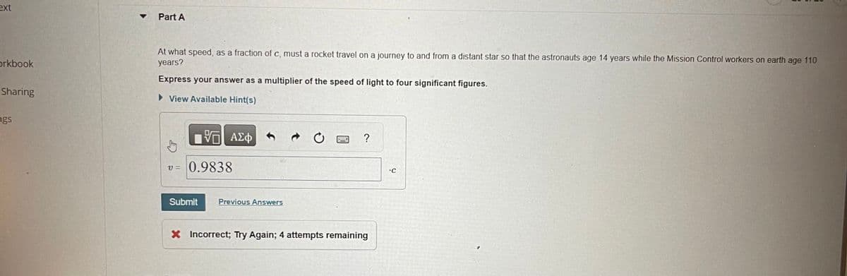 ext
orkbook
Sharing
ngs
Part A
At what speed, as a fraction of c, must a rocket travel on a journey to and from a distant star so that the astronauts age 14 years while the Mission Control workers on earth age 110
years?
Express your answer as a multiplier of the speed of light to four significant figures.
► View Available Hint(s)
VE ΑΣΦ
V= 0.9838
Submit
Previous Answers
C
?
X Incorrect; Try Again; 4 attempts remaining
-C