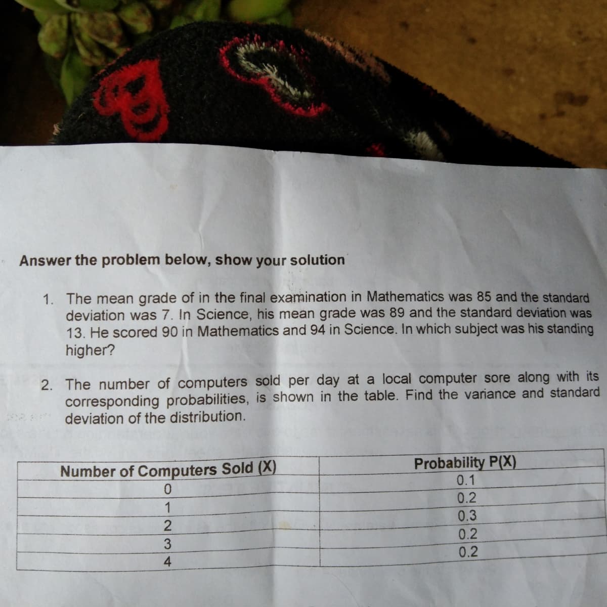 Answer the problem below, show your solution
1. The mean grade of in the final examination in Mathematics was 85 and the standard
deviation was 7. In Science, his mean grade was 89 and the standard deviation was
13. He scored 90 in Mathematics and 94 in Science. In which subject was his standing
higher?
2. The number of computers soid per day at a local computer sore along with its
corresponding probabilities, is shown in the table. Find the variance and standard
deviation of the distribution.
Number of Computers Sold (X)
0.
Probability P(X)
0.1
0.2
0.3
1
0.2
3
0.2
2322
