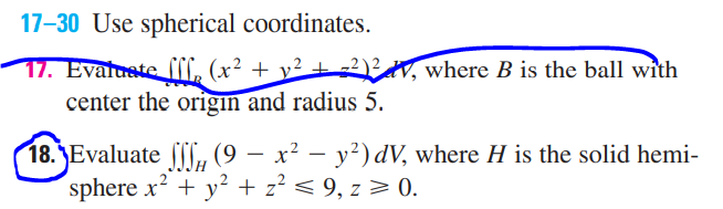 17-30 Use spherical coordinates.
17. Evaluate [ff, (x² + y² + 2)² V, where B is the ball with
center the origin and radius 5.
18. Evaluate
(9 — x² − y²) dV, where H is the solid hemi-
sphere x² + y² + z² ≤ 9, z ≥ 0.