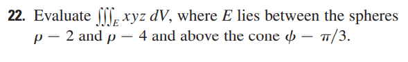 22. Evaluate
xyz dV, where E lies between the spheres
p - 2 and p- 4 and above the cone - 7/3.