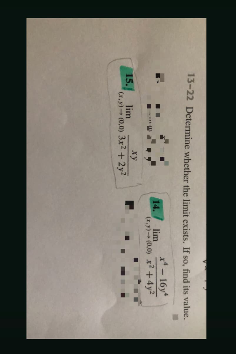 13-22 Determine whether the limit exists. If so, find its value.
x*- 16y
lim
14.
(r.y)→ (0,0) x2 +4y2
xy
15.
lim
(x,y) (0,0) 3x² + 2y2
