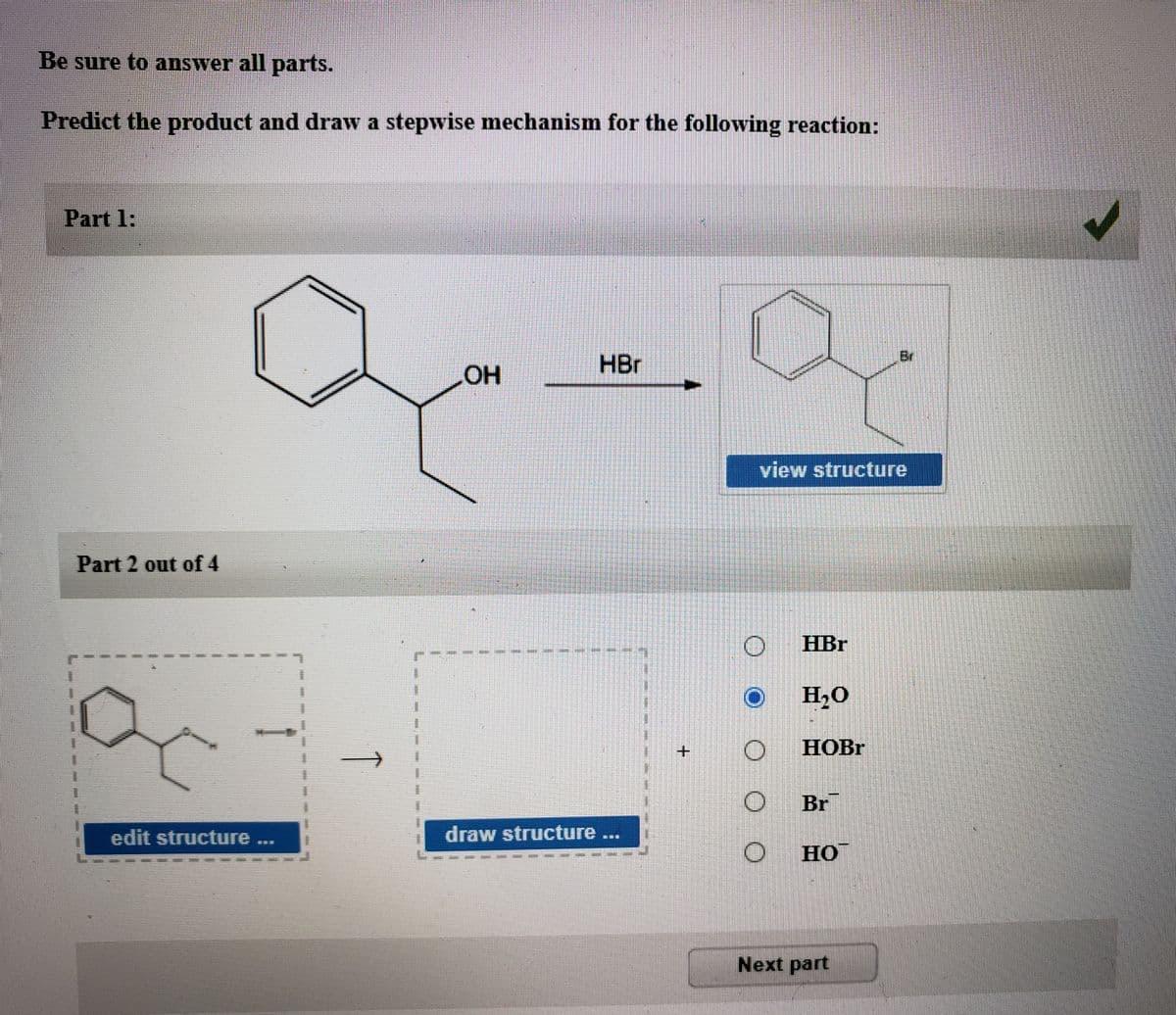 Be sure to answer all parts.
Predict the product and draw a stepwise mechanism for the following reaction:
Part 1:
Br
HBr
view structure
Part 2 out of 4
HBr
H,0
НОBГ
Br
edit structure
draw structure
но
Next part
+.
