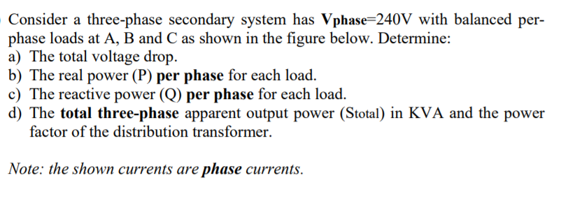 Consider a three-phase secondary system has Vphase=240V with balanced per-
phase loads at A, B and C as shown in the figure below. Determine:
a) The total voltage drop.
b) The real power (P) per phase for each load.
c) The reactive power (Q) per phase for each load.
d) The total three-phase apparent output power (Stotal) in KVA and the power
factor of the distribution transformer.
Note: the shown currents are phase currents.
