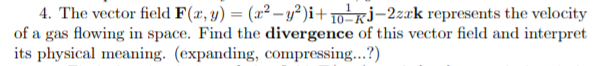 4. The vector field F(x, y) = (x² – y² )i+ 10-Rj-2zak represents the velocity
of a gas flowing in space. Find the divergence of this vector field and interpret
its physical meaning. (expanding, compressing...?)
