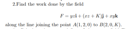 2.Find the work done by the field
F = yzi+ (xz + K)j+xyk
along the line joining the point A(1, 2, 0) to B(2,0, K).
